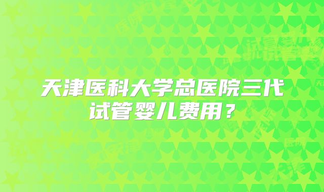 天津医科大学总医院三代试管婴儿费用？