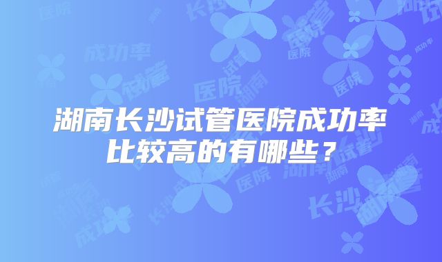 湖南长沙试管医院成功率比较高的有哪些？