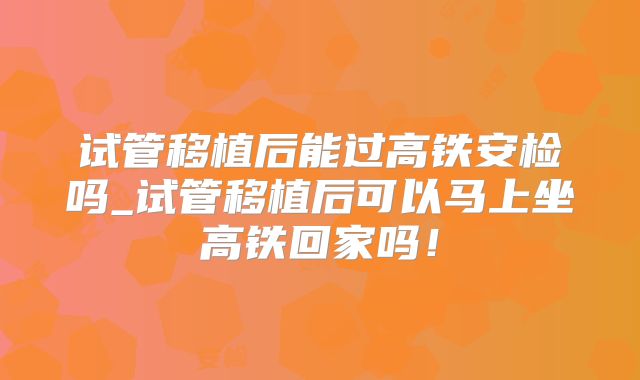 试管移植后能过高铁安检吗_试管移植后可以马上坐高铁回家吗!