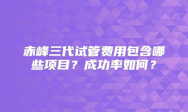 赤峰三代试管费用包含哪些项目？成功率如何？