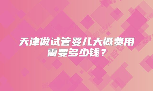 天津做试管婴儿大概费用需要多少钱?