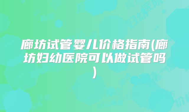 廊坊试管婴儿价格指南(廊坊妇幼医院可以做试管吗)