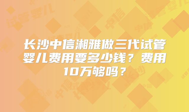 长沙中信湘雅做三代试管婴儿费用要多少钱？费用10万够吗？