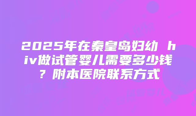 2025年在秦皇岛妇幼 hiv做试管婴儿需要多少钱？附本医院联系方式