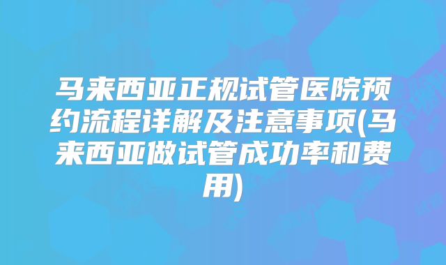 马来西亚正规试管医院预约流程详解及注意事项(马来西亚做试管成功率和费用)