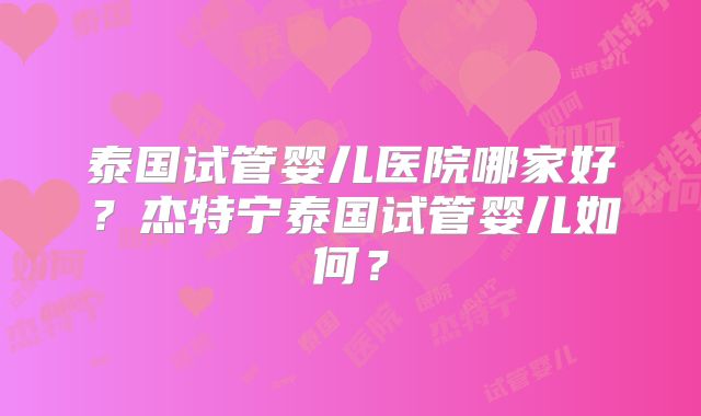 泰国试管婴儿医院哪家好?杰特宁泰国试管婴儿如何?