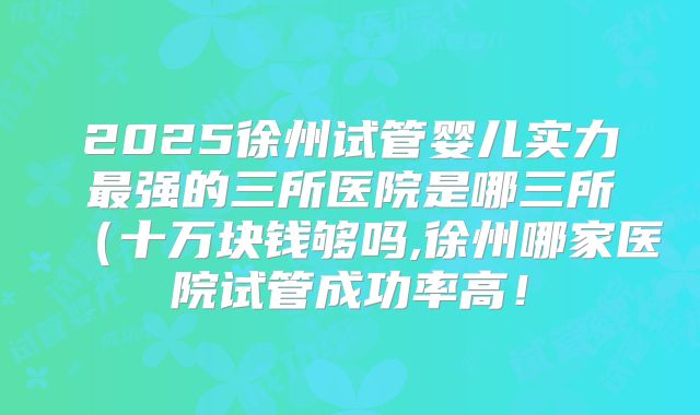 2025徐州试管婴儿实力最强的三所医院是哪三所（十万块钱够吗,徐州哪家医院试管成功率高！