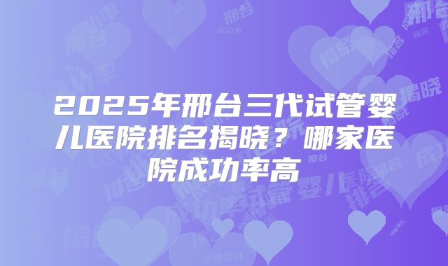 2025年邢台三代试管婴儿医院排名揭晓？哪家医院成功率高