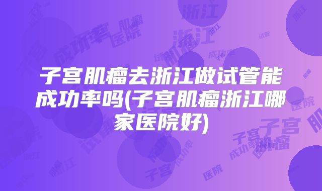 子宫肌瘤去浙江做试管能成功率吗(子宫肌瘤浙江哪家医院好)