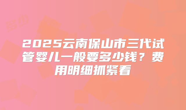 2025云南保山市三代试管婴儿一般要多少钱？费用明细抓紧看