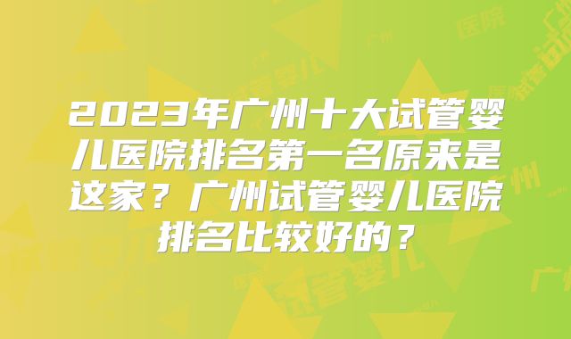 2023年广州十大试管婴儿医院排名第一名原来是这家?广州试管婴儿医院排名比较好的?