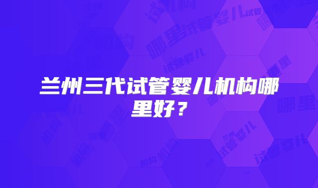兰州三代试管婴儿机构哪里好？
