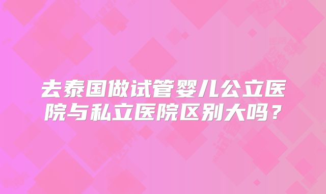 去泰国做试管婴儿公立医院与私立医院区别大吗？