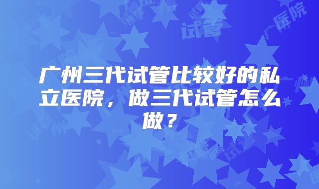 广州三代试管比较好的私立医院，做三代试管怎么做？
