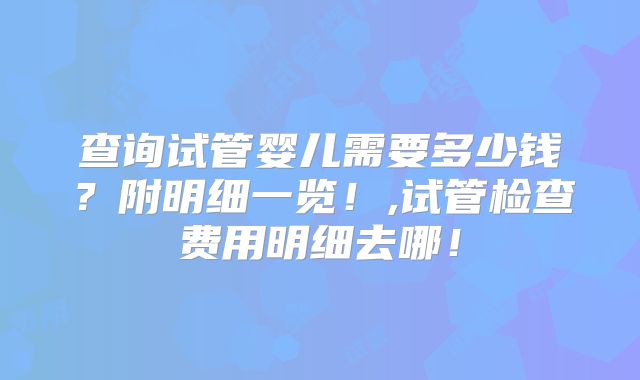 查询试管婴儿需要多少钱?附明细一览!,试管检查费用明细去哪!