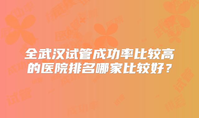 全武汉试管成功率比较高的医院排名哪家比较好?