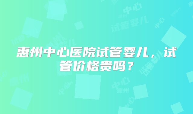 惠州中心医院试管婴儿,试管价格贵吗?