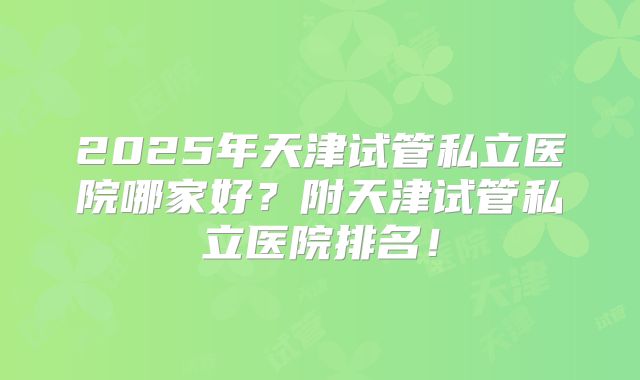 2025年天津试管私立医院哪家好？附天津试管私立医院排名！