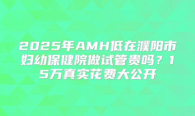 2025年AMH低在濮阳市妇幼保健院做试管贵吗？15万真实花费大公开