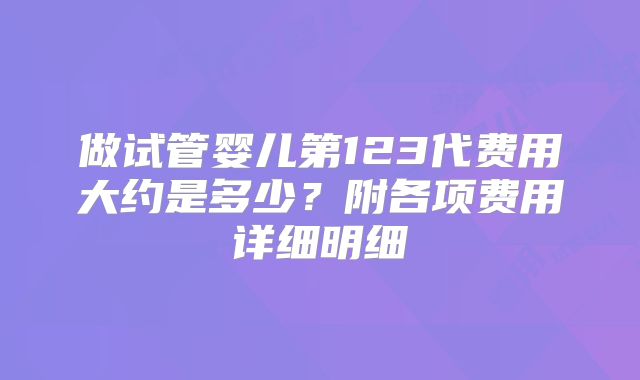 做试管婴儿第123代费用大约是多少?附各项费用详细明细