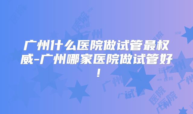 广州什么医院做试管最权威-广州哪家医院做试管好!