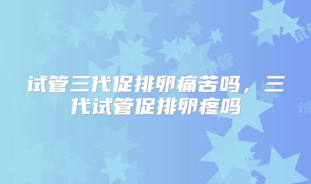 试管三代促排卵痛苦吗，三代试管促排卵疼吗