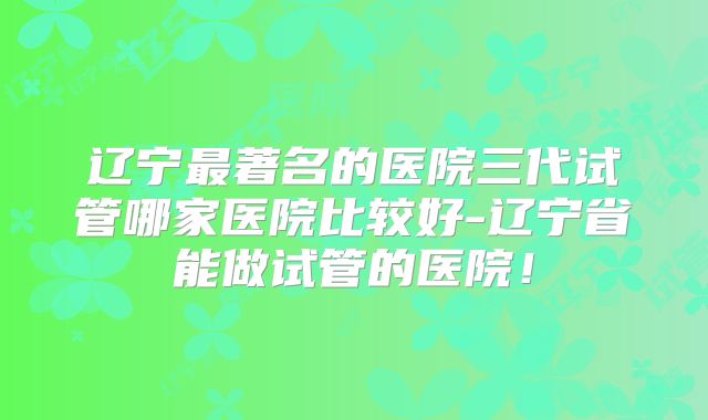 辽宁最著名的医院三代试管哪家医院比较好-辽宁省能做试管的医院！
