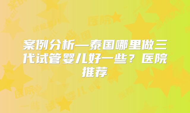 案例分析—泰国哪里做三代试管婴儿好一些?医院推荐
