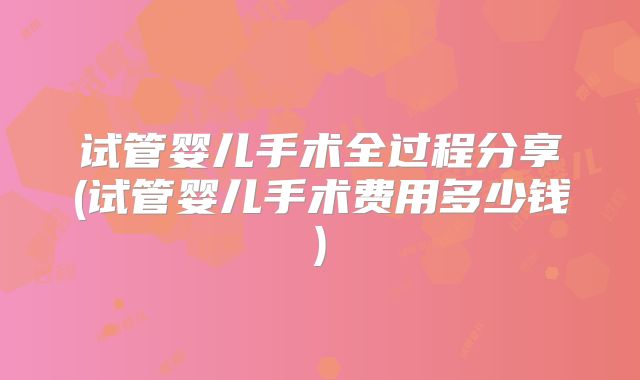 试管婴儿手术全过程分享(试管婴儿手术费用多少钱)