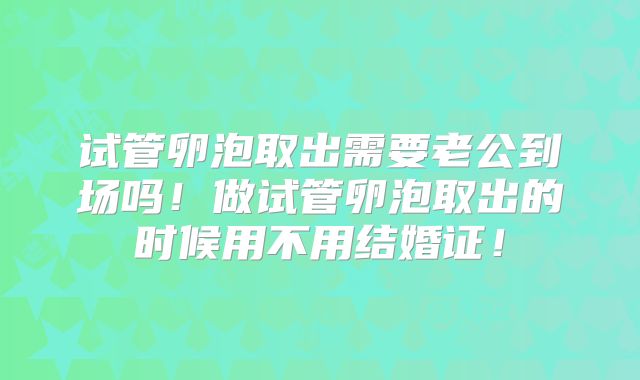 试管卵泡取出需要老公到场吗！做试管卵泡取出的时候用不用结婚证！