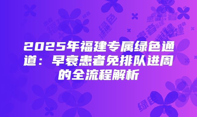 2025年福建专属绿色通道：早衰患者免排队进周的全流程解析