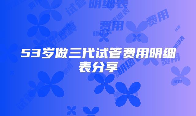 53岁做三代试管费用明细表分享