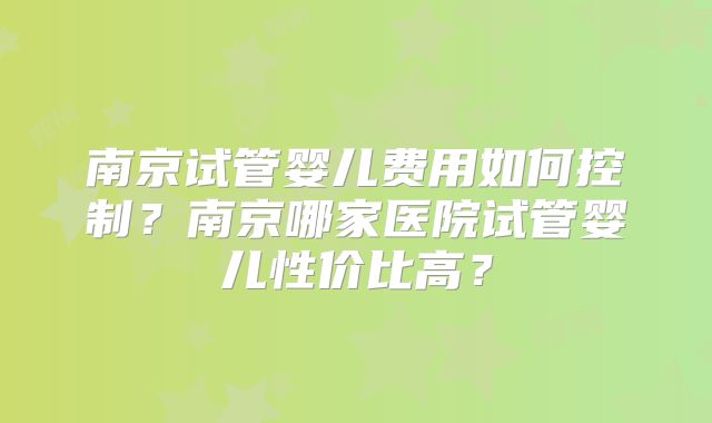 南京试管婴儿费用如何控制？南京哪家医院试管婴儿性价比高？
