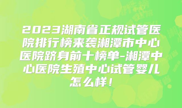 2023湖南省正规试管医院排行榜来袭湘潭市中心医院跻身前十榜单-湘潭中心医院生殖中心试管婴儿怎么样！