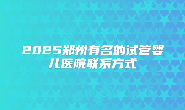 2025郑州有名的试管婴儿医院联系方式