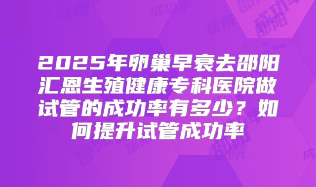 2025年卵巢早衰去邵阳汇恩生殖健康专科医院做试管的成功率有多少?如何提升试管成功率