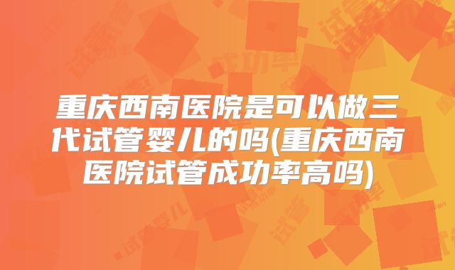 重庆西南医院是可以做三代试管婴儿的吗(重庆西南医院试管成功率高吗)