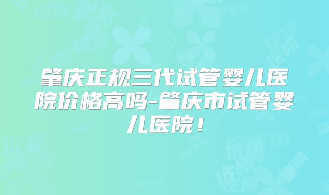 肇庆正规三代试管婴儿医院价格高吗-肇庆市试管婴儿医院!