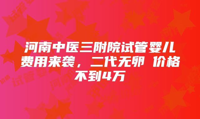 河南中医三附院试管婴儿费用来袭，二代无卵�价格不到4万
