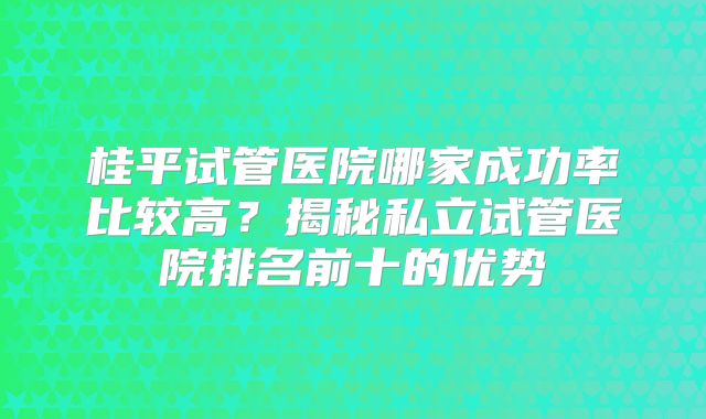 桂平试管医院哪家成功率比较高?揭秘私立试管医院排名前十的优势