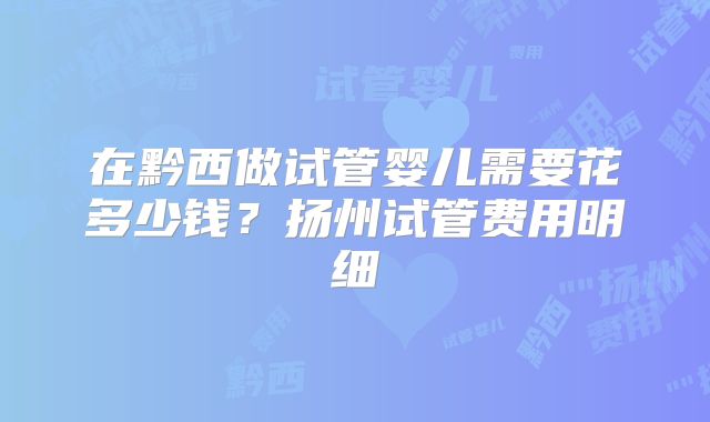 在黔西做试管婴儿需要花多少钱?扬州试管费用明细