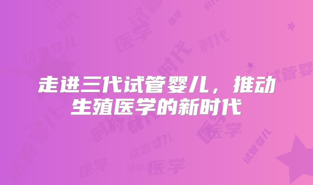 走进三代试管婴儿，推动生殖医学的新时代