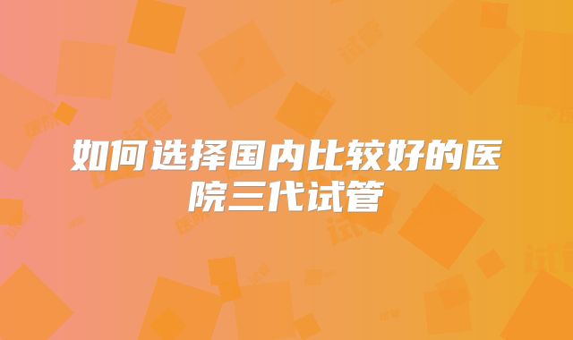 如何选择国内比较好的医院三代试管