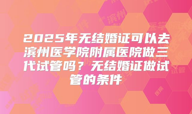 2025年无结婚证可以去滨州医学院附属医院做三代试管吗？无结婚证做试管的条件