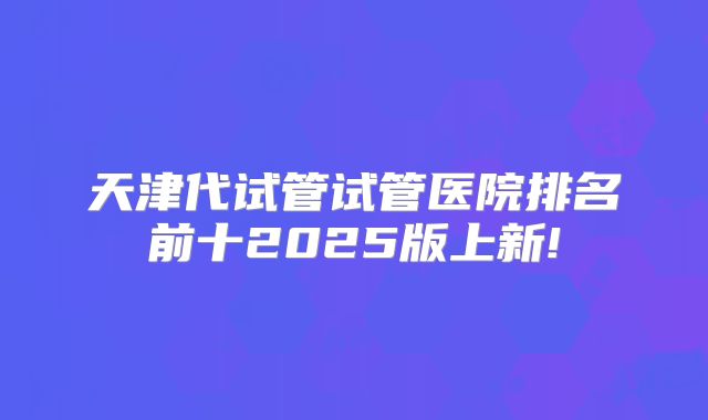 天津代试管试管医院排名前十2025版上新!