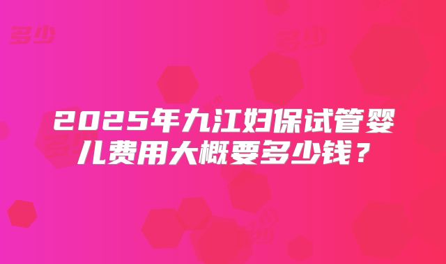 2025年九江妇保试管婴儿费用大概要多少钱?