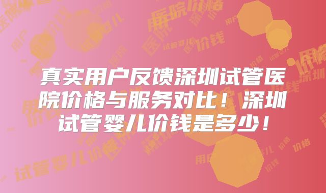真实用户反馈深圳试管医院价格与服务对比!深圳试管婴儿价钱是多少!
