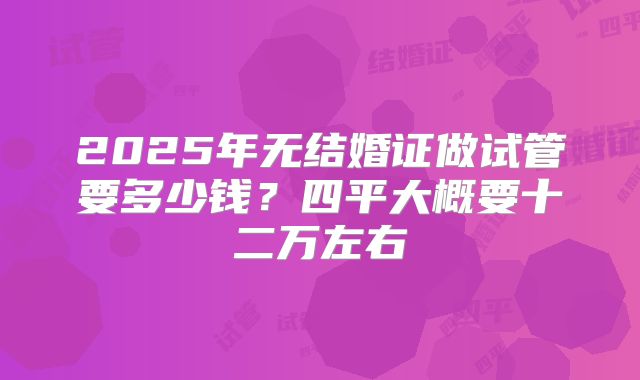 2025年无结婚证做试管要多少钱?四平大概要十二万左右