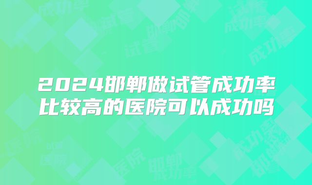2024邯郸做试管成功率比较高的医院可以成功吗