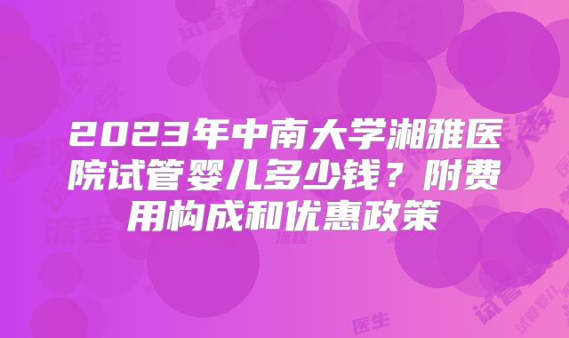 2023年中南大学湘雅医院试管婴儿多少钱？附费用构成和优惠政策